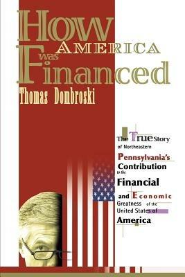 How America Was Financed: The True Story of Northeastern Pennsylvania's Contribution to the Financial and Economic Greatness of the United States of America - Thomas W Dombroski - cover