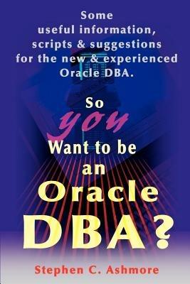 So You Want to Be an Oracle DBA?: Some Useful Information, Scripts and Suggestions for the New and Experienced Oracle DBA - Stephen C Ashmore - cover