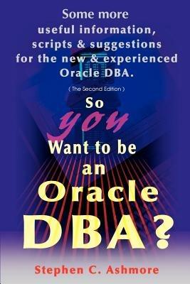 So You Want to Be an Oracle DBA?: Some More Useful Information, Scripts and Suggestions for the New and Experienced Oracle DBA - Stephen C Ashmore - cover
