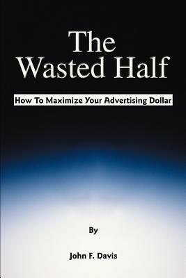 The Wasted Half: How to Maximize Your Advertising Dollar - John F Davis - cover