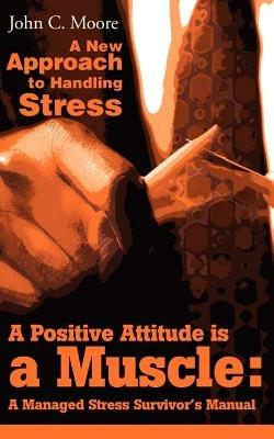 A Positive Attitude is a Muscle: A Managed Stress Survivor's Manual - John C Moore - cover