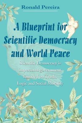 A Blueprint for Scientific Democracy and World Peace: Scientific Democracy is Impersonal Government Founded on Truth, Logic and Social Morality - Ronald Pereira - cover