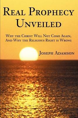 Real Prophecy Unveiled: Why the Christ Will Not Come Again, And Why the Religious Right is Wrong - Joseph J Adamson - cover