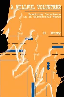 A Willful Volunteer: Examining Conscience in an Unconscious World - D Bray - cover