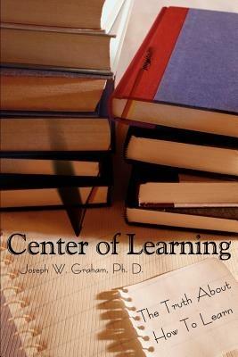 Center of Learning: The Truth About How To Learn - Joseph W Graham - cover