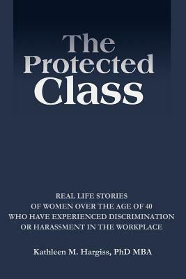 The Protected Class: Real Life Stories of Women Over the Age of 40 Who Have Experienced Discrimination or Harassment in the Workplace - Kathleen M Hargiss - cover