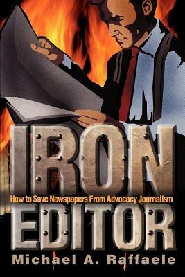 Iron Editor: How to Save Newspapers From Advocacy Journalism - Michael A Raffaele - cover