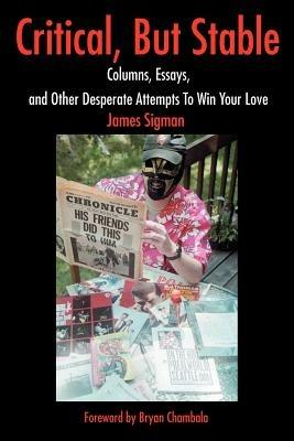 Critical, But Stable: Columns, Essays, and Other Desperate Attempts to Win Your Love - James Sigman - cover