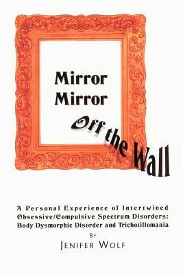 Mirror Mirror Off The Wall: A Personal Experience of Intertwined Obsessive/Compulsive Spectrum Disorders: Body Dysmorphic Disorder and Trichotillomania - Jenifer Wolf - cover
