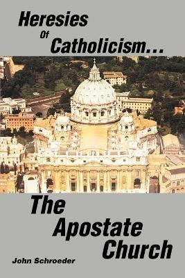 Heresies of Catholicism...The Apostate Church - John Schroeder - cover