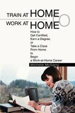 Train at Home to Work at Home: How to Get Certified, Earn a Degree, or Take a Class From Home to Begin a Work-at-Home Career