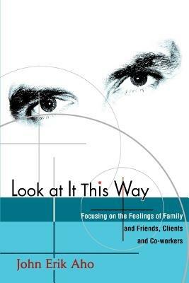 Look at It This Way: Focusing on the Feelings of Family and Friends, Clients and Co-Workers - John Erik Aho - cover
