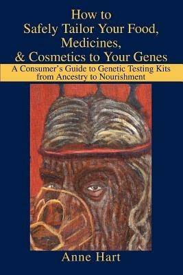 How to Safely Tailor Your Food, Medicines, & Cosmetics to Your Genes: A Consumer's Guide to Genetic Testing Kits from Ancestry to Nourishment - Anne Hart - cover