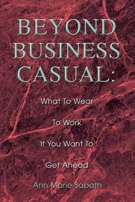 Beyond Business Casual: What To Wear To Work If You Want To Get Ahead - Ann Marie Sabath - cover