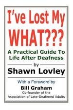 I've Lost My WHAT: A Practical Guide To Life After Deafness