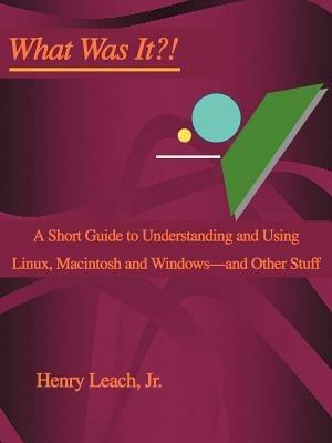 What Was It?!: A Short Guide to Understanding and Using Linux, Macintosh and Windows--and Other Stuff - Henry Leach - cover