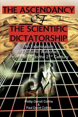 The Ascendancy of the Scientific Dictatorship: An Examination of Epistemic Autocracy, From the 19th to the 21st Century - Phillip Darrell Collins,Paul David Collings - cover
