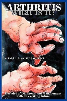 Arthritis what is it?: Decades of Diagnosis and Management with an exciting future - Ralph J Argen Facp - cover