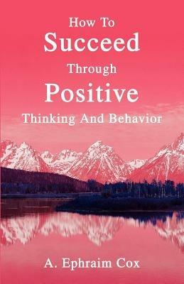 How To Succeed Through Positive Thinking And Behavior - A Ephraim Cox - cover
