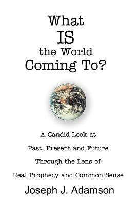 What IS the World Coming To?: A Candid Look at Past, Present and Future Through the Lens of Real Prophecy and Common Sense - Joseph J Adamson - cover