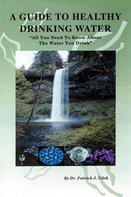 A Guide to Healthy Drinking Water: All You Need to Know about the Water You Drink - Patrick J Udeh - cover