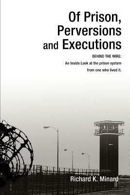 Of Prison, Perversions and Executions: BEHIND THE WIRE: An Inside Look at the prison system from one who lived it. - Richard K Minard - cover