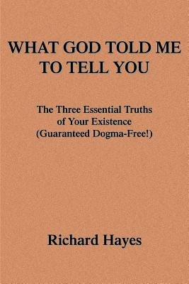 What God Told Me to Tell You: The Three Essential Truths of Your Existence(guaranteed Dogma-Free!) - Richard Hayes - cover