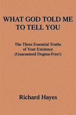 What God Told Me to Tell You: The Three Essential Truths of Your Existence(guaranteed Dogma-Free!)