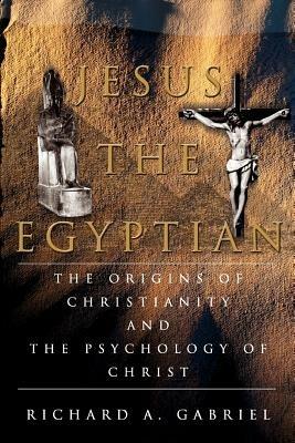 Jesus The Egyptian: The Origins of Christianity And The Psychology of Christ - Richard A Gabriel - cover
