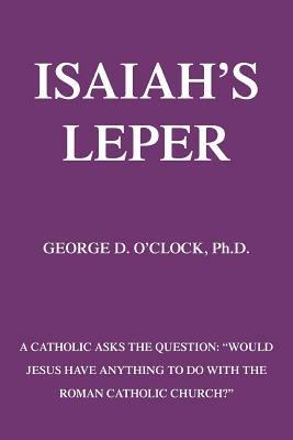 Isaiah's Leper: A Catholic Asks the Question: Would Jesus Have Anything to Do with the Roman Catholic Church? - George D O'Clock - cover
