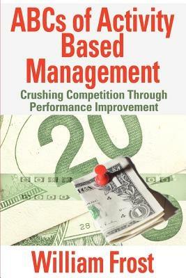 ABCs of Activity Based Management: Crushing Competition Through Performance Improvement - William Frost - cover