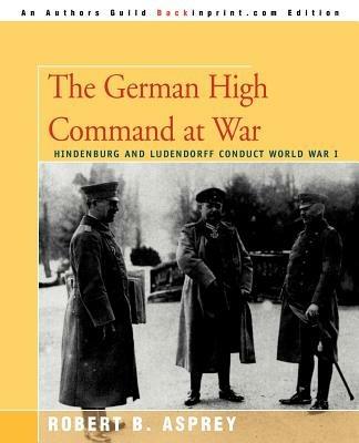 The German High Command at War: Hindenburg and Ludendorff Conduct World War I - Robert B Asprey - cover