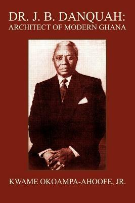 Dr. J. B. Danquah: Architect of Modern Ghana - Kwame Okoampa-Ahoofe - cover