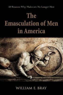 The Emasculation of Men in America: 50 Reasons Why Males are No Longer Men - William E Bray - cover