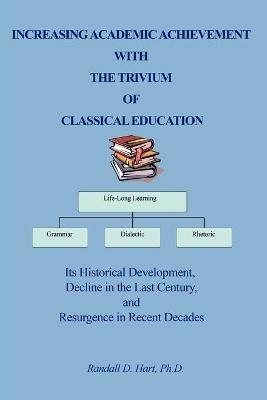 Increasing Academic Achievement with the Trivium of Classical Education: Its Historical Development, Decline in the Last Century, and Resurgence in Re - Randall Hart - cover