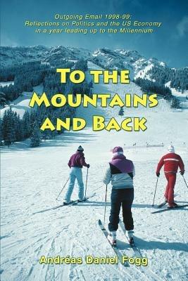 To the Mountains and Back: Outgoing Email 1998-99: Reflections on Politics and the US Economy in a year leading up to the Millennium - Andreas Daniel Fogg - cover