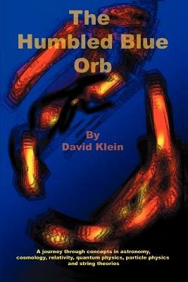 The Humbled Blue Orb: A journey through concepts in astronomy, cosmology, relativity, quantum physics, particle physics and string theories - David Klein - cover