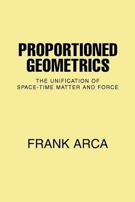 Proportioned Geometrics: The Unification of Space-Time Matter and Force - Frank Arca - cover