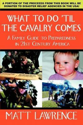 What to Do 'til the Cavalry Comes: A Family Guide To Preparedness in 21st Century America - Matt Lawrence - cover