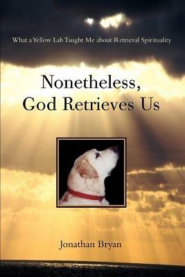 Nonetheless, God Retrieves Us: What a Yellow Lab Taught Me about Retrieval Spirituality - Jonathan Bryan - cover