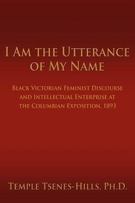 I Am the Utterance of My Name: Black Victorian Feminist Discourse and Intellectual Enterprise at the Columbian Exposition, 1893 - Temple Tsenes-Hills - cover