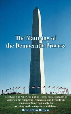 The Maturing of the Democratic Process: Resolved: The American public is now just as capable of voting on the competing Democratic and Republican versions of Congressional bills, as voting on the competing candidates - David A Harness - cover