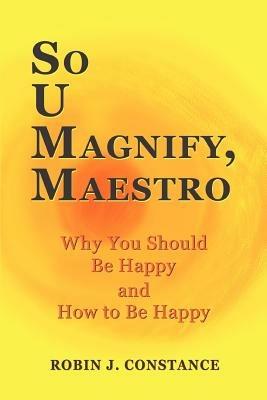 So U Magnify, Maestro: Why You Should Be Happy and How to Be Happy - Robin J Constance - cover