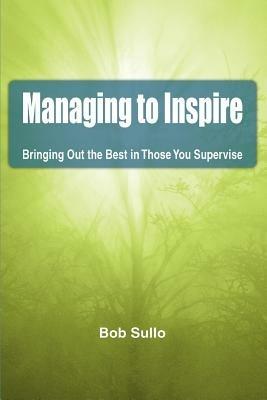 Managing to Inspire: Bringing Out the Best in Those You Supervise - Bob Sullo - cover