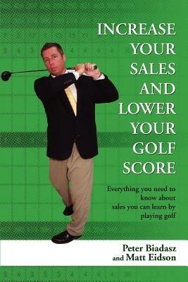 Increase Your Sales and Lower Your Golf Score: Everything You Need to Know about Sales You Can Learn by Playing Golf - Peter Biadasz - cover