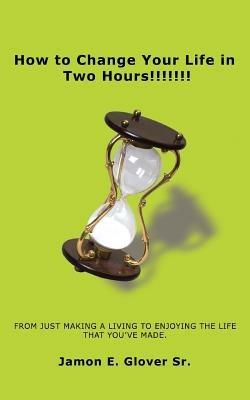 How to Change Your Life in Two Hours!!!!!!!: From Just Making a Living to Enjoying the Life That You've Made. - Jamon E Glover - cover