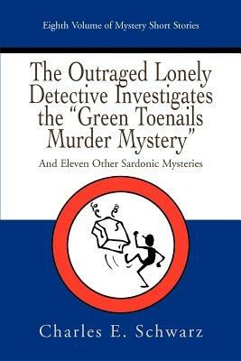 The Outraged Lonely Detective Investigates the Green Toenails Murder Mystery: And Eleven Other Sardonic Mysteries - Charles E Schwarz - cover