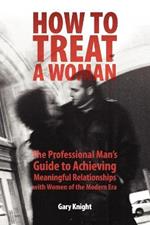 How to Treat a Woman: The Professional Man's Guide to Achieving Meaningful Relationships with Women of the Modern Era