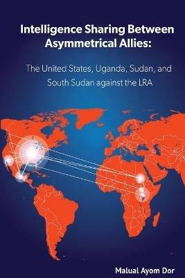 Intelligence Sharing Between Asymmetrical Allies: The US, Uganda, Sudan, and South Sudan Against the LRA - Malual Ayom Dor - cover