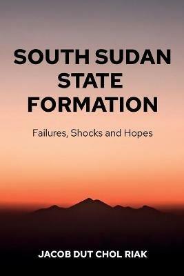 South Sudan State Formation: Failures, Shocks and Hopes - Jacob Dut Chol Riak - cover